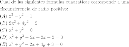 TEX: \[\begin{gathered}<br />  {\text{Cual de las siguientes formulas cuadraticas corresponde a una}} \hfill \\<br />  {\text{circunsferencia de radio positivo:}} \hfill \\<br />  (A){\text{  }}{{\text{x}}^2} - {y^2} = 1 \hfill \\<br />  (B){\text{  2}}{{\text{x}}^2} + 4{y^2} = 2 \hfill \\<br />  {\text{  }}{{\text{x}}^2} + {y^2} = 0 \hfill \\<br />  (D){\text{  }}{{\text{x}}^2} + {y^2} + 2x + 2x + 2 = 0 \hfill \\<br />  (E){\text{  }}{{\text{x}}^2} + {y^2} - 2x + 4y + 3 = 0 \hfill \\ <br />\end{gathered} \]