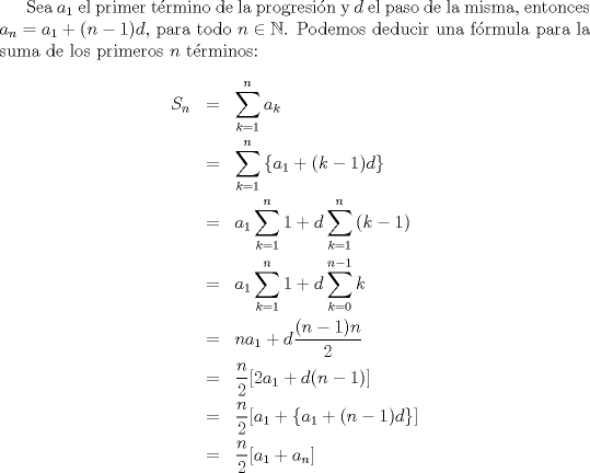 TEX: Sea $a_1$ el primer t\'ermino de la progresi\'on y $d$ el paso de la misma, entonces $a_n = a_1 + (n-1)d$, para todo $n\in\mathbb{N}$. Podemos deducir una f\'ormula para la suma de los primeros $n$ t\'erminos: <br />\begin{eqnarray*} S_n &=& \displaystyle\sum_{k=1}^n{a_k}\\ &=& \displaystyle\sum_{k=1}^n {\{a_1+(k-1)d\}}\\ &=& a_1\displaystyle\sum_{k=1}^n{1} + d\displaystyle\sum_{k=1}^n{(k-1)}\\ &=& a_1\displaystyle\sum_{k=1}^n{1} + d\displaystyle\sum_{k=0}^{n-1}{k}\\ &=& na_1 + d\dfrac{(n-1)n}{2}\\ &=& \dfrac{n}{2}[2a_1+d(n-1)] \\ &=& \dfrac{n}{2}[a_1 + \{a_1+(n-1)d\}] \\ &=& \dfrac{n}{2}[a_1+a_n]\end{eqnarray*}