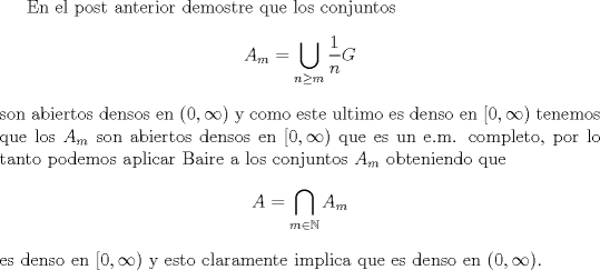 TEX:  En el post anterior demostre que los conjuntos <br />$$A_m=\bigcup_{n\geq m} \frac{1}{n} G$$<br />son abiertos densos en $(0,\infty)$ y como este ultimo es denso en $[0,\infty)$ tenemos que los $A_m$ son abiertos densos en $[0,\infty)$ que es un e.m. completo, por lo tanto podemos aplicar Baire a los conjuntos $A_m$ obteniendo que <br />$$A=\bigcap_{m\in \mathbb N} A_m$$<br /> es denso en $[0,\infty)$ y esto claramente implica que es denso en $(0,\infty)$.<br /><br />