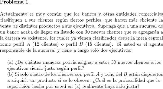 TEX: <br />\noindent \textbf{Problema 1.}\\<br /><br />\noindent Actualmente es muy comn que los bancos y otras entidades comerciales clasifiquen a sus clientes segn ciertos perfiles, que hacen ms eficiente la venta de distintos productos a sus ejecutivos. Suponga que a una sucursal de un banco acaba de llegar un listado con 30 nuevos clientes que se agregarn a la cartera ya existente, los cuales ya vienen clasificados desde la mesa central como perfil $A$ (12 clientes) o perfil $B$ (18 clientes). Si usted es el agente responsable de la sucursal y tiene a cargo solo dos ejecutivos:\\<br /><br />(a) De cuntas maneras podra asignar a estos 30 nuevos clientes a los\\<br />\indent ejecutivos siendo justo segn perfil?\\<br />\indent (b) Si solo cuatro de los clientes con perfil $A$ y ocho del $B$ estn dispuestos\\<br />\indent a adquirir un producto si se lo ofrecen. Cul es la probabilidad que la\\<br />\indent reparticin hecha por usted en (a) realmente haya sido justa?<br />