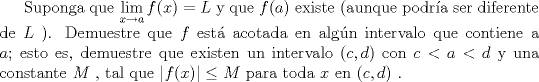 TEX: Suponga que $\displaystyle\lim_{x \to a}{f(x)}=L$  y que $f(a)$ existe (aunque podra ser diferente de $L$ ). Demuestre que $f$ est acotada en algn intervalo que contiene a $a$; esto es, demuestre que existen un intervalo $(c,d)$ con $c<a<d$ y una constante $M$ , tal que $\left |f(x)\right | \leq M$ para toda $x$ en $(c,d)$ .