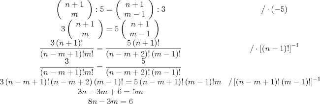 TEX: \[<br />\begin{array}{*{20}c}<br />   {\left( {\begin{array}{*{20}c}<br />   {n + 1}  \\<br />   m  \\<br /><br /> \end{array} } \right):5 = \left( {\begin{array}{*{20}c}<br />   {n + 1}  \\<br />   {m - 1}  \\<br /><br /> \end{array} } \right):3} & {/ \cdot \left( { - 5} \right)}  \\<br />   {3\left( {\begin{array}{*{20}c}<br />   {n + 1}  \\<br />   m  \\<br /><br /> \end{array} } \right) = 5\left( {\begin{array}{*{20}c}<br />   {n + 1}  \\<br />   {m - 1}  \\<br /><br /> \end{array} } \right)} & {}  \\<br />   {\dfrac{{3\left( {n + 1} \right)!}}<br />{{\left( {n - m + 1} \right)!m!}} = \dfrac{{5\left( {n + 1} \right)!}}<br />{{\left( {n - m + 2} \right)!\left( {m - 1} \right)!}}} & {/ \cdot \left[ {\left( {n - 1} \right)!} \right]^{ - 1} }  \\<br />   {\dfrac{3}<br />{{\left( {n - m + 1} \right)!m!}} = \dfrac{5}<br />{{\left( {n - m + 2} \right)!\left( {m - 1} \right)!}}} & {}  \\<br />   {3\left( {n - m + 1} \right)!\left( {n - m + 2} \right)\left( {m - 1} \right)! = 5\left( {n - m + 1} \right)!\left( {m - 1} \right)!m} & {/\left[ {\left( {n - m + 1} \right)!\left( {m - 1} \right)!} \right]^{ - 1} }  \\<br />   {\begin{array}{*{20}c}<br />   {3n - 3m + 6 = 5m}  \\<br />   {8n - 3m = 6}  \\<br /><br /> \end{array} } & {\begin{array}{*{20}c}<br />   {}  \\<br />   {}  \\<br /><br /> \end{array} }  \\<br /><br /> \end{array} <br />\]<br /><br /><br />