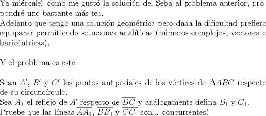 TEX: $ $\\<br />Ya mi\'ercale! como me gust\'o la soluci\'on del Seba al problema anterior, propondr\'e uno bastante m\'as feo.\\<br />Adelanto que tengo una soluci\'on geom\'etrica pero dada la dificultad prefiero equiparar permitiendo soluciones anal\'iticas (n\'umeros complejos, vectores o baric\'entricas).\\<br />$ $\\<br />Y el problema es este:\\<br />$ $\\<br />Sean $A'$, $B'$ y $C'$ los puntos antipodales de los v\'ertices de $\Delta ABC$ respecto de su circunc\'irculo.\\<br />Sea $A_{1}$ el reflejo de $A'$ respecto de $\overline{BC}$ y an\'alogamente defina $B_{1}$ y $C_{1}$.\\<br />Pruebe que las l\'ineas $\overline{AA_{1}}$, $\overline{BB_{1}}$ y $\overline{CC_{1}}$ son... concurrentes!