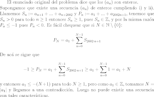 TEX: El enunciado original del problema dice que los $(a_n)$ son enteros.\\ <br />Supongamos que existe una secuencia $(a_n)$ de enteros cumpliendo i) y ii). Llamemos $S_n := a_{n+1}+...+a_{n+2002}$ y $P_n := a_1+...+a_{2002n+1}$, tenemos que $S_n>0$ para todo $n\geq 1$ entonces $S_n\geq 1$, pues $S_n\in\mathbb{Z}$, y por la misma razn $P_n\leq -1$ pues $P_n<0$. Es fcil chequear que si $N\in\mathbb{N}\setminus\{0\}$: $$ P_N = a_1+\sum_{n=0}^{N-1} S_{2002\cdot n +1} $$ De ac se sigue que $$-1\geq P_N=a_1+\sum_{n=0}^{N-1} S_{2002\cdot n +1} \geq a_1+\sum_{n=0}^{N-1}1 = a_1+N$$ y entonces $a_1\leq -(N+1)$ para todo $N\geq 1$, pero como $a_1\in\mathbb{Z}$, tomamos $N=|a_1|$ y llegamos a una contradiccin. Luego no puede existir una secuencia con tales caractersticas.