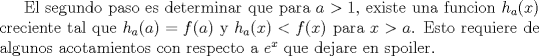 TEX: El segundo paso es determinar que para $a>1$, existe una funcion $h_a(x)$ creciente tal que $h_a(a)=f(a)$ y $h_a(x)<f(x)$ para $x>a$. Esto requiere de algunos acotamientos con respecto a $e^x$ que dejare en spoiler.