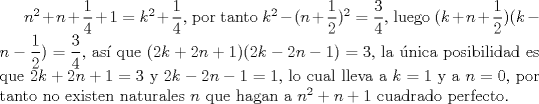 TEX: $n^2+n+\dfrac{1}{4}+1=k^2+\dfrac{1}{4}$, por tanto $k^2-(n+\dfrac{1}{2})^2=\dfrac{3}{4}$, luego $(k+n+\dfrac{1}{2})(k-n-\dfrac{1}{2})=\dfrac{3}{4}$, as que $(2k+2n+1)(2k-2n-1)=3$, la nica posibilidad es que $2k+2n+1=3$ y $2k-2n-1=1$, lo cual lleva a $k=1$ y a $n=0$, por tanto no existen naturales $n$ que hagan a $n^2+n+1$ cuadrado perfecto.