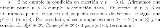 TEX: $p=2$ no cumple la condicin en cuestin y $p=3$ s. Afirmamos que ningn primo $p>3$ cumple la condicin dada. En efecto, si $p>3$ es un nmero primo, entonces del pequeo teorema de Fermat se sigue que $p^{2} \equiv 1\pmod{3}.$ Por otro lado, al ser $p$ impar entonces $2^{p} \equiv 2 \pmod{3}$ y en conclusin $3|p^{2}+2^{p}$. Como $p^{2}+2^{p}>3$ para $p>3$, terminamos.