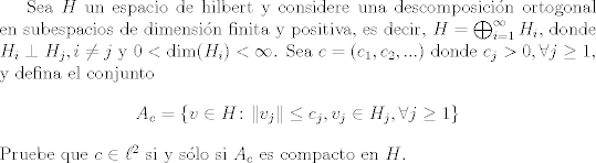 TEX: Sea $H$ un espacio de hilbert y considere una descomposicin ortogonal en subespacios de dimensin finita y positiva, es decir, $H = \bigoplus_{i = 1}^{\infty} H_i$, donde $H_i\perp H_j, i\neq j$ y $0<\text{dim}(H_i)<\infty$. Sea $c = (c_1,c_2,...)$ donde $c_j >0,\forall j\geq 1$, y defina el conjunto $$A_c = \{ v\in H \colon  \| v_j \|\leq c_j, v_j\in H_j, \forall j\geq 1 \}$$<br />Pruebe que $c\in\ell^2$ si y slo si $A_c$ es compacto en $H$.