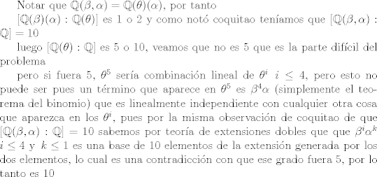 TEX: Notar que $\mathbb{Q}(\beta,\alpha)=\mathbb{Q}(\theta)(\alpha)$, por tanto<br /><br />$[\mathbb{Q}(\beta)(\alpha):\mathbb{Q}(\theta)]$ es 1 o 2 y como not coquitao tenamos que $[\mathbb{Q}(\beta,\alpha):\mathbb{Q}]=10$<br /><br />luego $[\mathbb{Q}(\theta):\mathbb{Q}]$ es 5 o 10, veamos que no es 5 que es la parte difcil del problema<br /><br />pero si fuera 5, $\theta^5$ sera combinacin lineal de $\theta^i$ $\, i\leq 4$, pero esto no puede ser pues un trmino que aparece en $\theta^5$ es $\beta^4\alpha$ (simplemente el teorema del binomio) que es linealmente independiente con cualquier otra cosa que aparezca en los $\theta^i$, pues por la misma observacin de coquitao de que $[\mathbb{Q}(\beta,\alpha):\mathbb{Q}]=10$ sabemos por teora de extensiones dobles que que $\beta^i\alpha^k$ $\, i\leq 4$ y $\, k\leq 1$ es una base de 10 elementos de la extensin generada por los dos elementos, lo cual es una contradiccin con que ese grado fuera 5, por lo tanto es 10