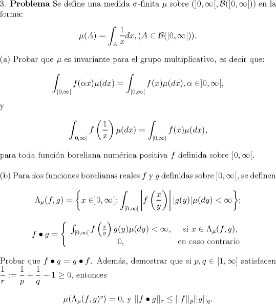 TEX: <br />\noindent 3. \textbf{Problema} Se define una medida $\sigma$-finita $\mu$ sobre $(]0,\infty[,\mathcal{B}(]0,\infty[))$ en la forma:<br /><br />\begin{center}<br />$\mu(A) = \displaystyle\int_{A}\frac{1}{x}dx, (A\in\mathcal{B}(]0,\infty[))$.<br />\end{center}<br /><br />\noindent (a) Probar que $\mu$ es invariante para el grupo multiplicativo, es decir que:<br /><br />\begin{center}<br />$\displaystyle\int_{]0,\infty[}f(\alpha x)\mu(dx) = \int_{]0,\infty[}f(x)\mu(dx), \alpha\in]0,\infty[$,<br />\end{center}<br /><br />\noindent y <br /><br />\begin{center}<br />$\displaystyle\int_{]0,\infty[}f\left(\frac{1}{x}\right)\mu(dx) = \int_{]0,\infty[}f(x)\mu(dx)$,<br />\end{center}<br /><br />\noindent para toda funcin boreliana numrica positiva $f$ definida sobre $]0,\infty[$.\\<br /><br />\noindent (b) Para dos funciones borelianas reales $f$ y $g$ definidas sobre $]0,\infty[$, se definen<br /><br />\begin{center}<br />$\displaystyle\Lambda_\mu(f,g) = \left\{x\in]0,\infty[: \int_{]0,\infty[}\left|f\left(\frac{x}{y}\right)\right||g(y)|\mu(dy)<\infty\right\}$;<br />\end{center}<br /><br />\begin{center}<br />$f\bullet g=\left\{\begin{array}{cc}<br />\int_{]0,\infty[}f\left(\frac{x}{y}\right)g(y)\mu(dy) < \infty, & \text{ si } x\in\Lambda_\mu(f,g),\\<br />0, & \text{en caso contrario}<br />\end{array}\right.$<br />\end{center}<br /><br />\noindent Probar que $f\bullet g = g\bullet f$. Adems, demostrar que si $p,q\in[1,\infty]$ satisfacen $\displaystyle\frac{1}{r}:=\frac{1}{p}+\frac{1}{q}-1\ge 0$, entonces<br /><br />\begin{center}<br />$\mu(\Lambda_\mu(f,g)^c) = 0$, y $||f\bullet g||_r \le||f||_p||g||_q$.<br />\end{center}<br />