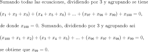 TEX: Sumando todas las ecuaciones, dividiendo por $3$ y agrupando se tiene\\<br /><br />$(x_1+x_2+x_3)+(x_4+x_5+x_6)+...+(x_{97}+x_{98}+x_{99})+x_{100}=0$,\\<br /><br />de donde $x_{100}=0$. Sumando, dividiendo por 3 y agrupando asi \\<br /><br />$(x_{100}+x_1+x_2)+(x_3+x_4+x_5)+...+(x_{96}+x_{97}+x_{98})+x_{99}=0$, \\<br /><br />se obtiene que  $x_{99}=0$.