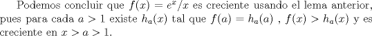 TEX: Podemos concluir que $f(x)=e^x/x$ es creciente usando el lema anterior, pues para cada $a>1$ existe $h_a(x)$ tal que $f(a)=h_a(a)$ , $f(x)>h_a(x)$ y es creciente en $x>a>1$.