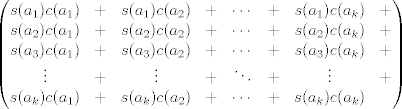 TEX: $$\begin{pmatrix}<br />s(a_{1})c(a_{1})  &+& s(a_{1})c(a_{2}) &+& \cdots &+& s(a_{1})c(a_{k}) &+ \\<br />s(a_{2})c(a_{1})  &+& s(a_{2})c(a_{2}) &+& \cdots &+& s(a_{2})c(a_{k}) &+ \\<br />s(a_{3})c(a_{1})  &+& s(a_{3})c(a_{2}) &+& \cdots &+& s(a_{3})c(a_{k}) &+ \\<br />\vdots  &+& \vdots &+& \ddots &+& \vdots &+ \\<br />s(a_{k})c(a_{1})  &+& s(a_{k})c(a_{2}) &+& \cdots &+& s(a_{k})c(a_{k})<br />\end{pmatrix}$$