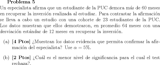 TEX: <br />\textbf{Problema 5}\\<br />Un especialista afirma que un estudiante de la PUC demora ms de $60$ meses en recuperar la inversin realizada al estudiar. Para contrastar la afirmacin se lleva a cabo un estudio con una cohorte de $23$ estudiantes de la PUC. Los datos muestran que ellos demostraron, en promedio $64$ meses con una desviacin estndar de $12$ meses en recuperar la inversin.<br />\begin{itemize}<br />\item[(a)] \textbf{[4 Ptos]} Muestran los datos evidencia que permita confirmar la afirmacin del especialista? Use $\alpha = 5 \%$.<br />\item[(b)] \textbf{[2 Ptos]} Cul es el menor nivel de significancia para el cual el test rechaza?.<br />\end{itemize}<br />