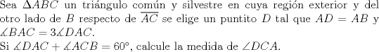 TEX: $ $\\<br />Sea $\Delta ABC$ un tri\'angulo com\'un y silvestre en cuya regi\'on exterior y del otro lado de $B$ respecto de $\overline{AC}$ se elige un puntito $D$ tal que $AD=AB$ y $\measuredangle BAC=3\measuredangle DAC$.\\<br />Si $\measuredangle DAC+\measuredangle ACB=60^{\circ}$, calcule la medida de $\angle DCA$.