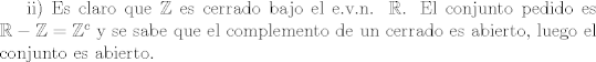 TEX: ii) Es claro que $\mathbb{Z}$ es cerrado bajo el e.v.n. $\mathbb{R}$. El conjunto pedido es $\mathbb{R} - \mathbb{Z} = \mathbb{Z}^c$ y se sabe que el complemento de un cerrado es abierto, luego el conjunto es abierto.<br />