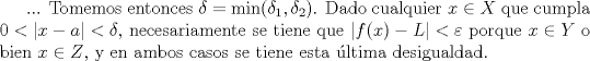 TEX: <br />... Tomemos entonces $\delta=\min(\delta_1,\delta_2)$. Dado cualquier $x\in X$ que cumpla $0<|x-a|<\delta$, necesariamente se tiene que $|f(x)-L|<\varepsilon$ porque $x\in Y$ o bien $x\in Z$, y en ambos casos se tiene esta \'ultima desigualdad.<br />