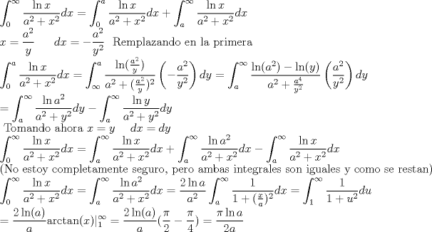 TEX: \noindent $\displaystyle \int_0^\infty \frac{\ln x}{a^2+x^2}dx = \int_0^a \frac{\ln x}{a^2+x^2}dx + \int_a^\infty \frac{\ln x}{a^2+x^2}dx \\<br />x=\frac{a^2}{y} \ \ \ \ \ dx=- \frac{a^2}{y^2} \ \ \text{Remplazando en la primera} \\<br />\int_0^a \frac{\ln x}{a^2+x^2}dx= \int_\infty^a \frac{\ln (\frac{a^2}{y})}{a^2+(\frac{a^2}{y})^2} \left (- \frac{a^2}{y^2} \right ) dy = \int_a^\infty \frac{\ln (a^2)-\ln (y)}{a^2+\frac{a^4}{y^2}} \left (\frac{a^2}{y^2} \right ) dy \\<br />= \int_a^\infty \frac{\ln a^2}{a^2+y^2}dy - \int_a^\infty \frac{\ln y}{a^2+y^2}dy \\ \text{ Tomando ahora  } x=y \ \ \ \ dx=dy \\<br />\int_0^\infty \frac{\ln x}{a^2+x^2}dx = \int_a^\infty \frac{\ln x}{a^2+x^2}dx + \int_a^\infty \frac{\ln a^2}{a^2+x^2}dx - \int_a^\infty \frac{\ln x}{a^2+x^2}dx \\<br />\text{(No estoy completamente seguro, pero ambas integrales son iguales y como se restan)} \\<br />\int_0^\infty \frac{\ln x}{a^2+x^2}dx = \int_a^\infty \frac{\ln a^2}{a^2+x^2}dx = \frac{2 \ln a}{a^2} \int_a^\infty \frac{1}{1+(\frac{x}{a})^2}dx = \int_1^\infty \frac{1}{1+u^2}du \\<br />= \frac{2 \ln (a)}{a} \text{arctan}(x)|^\infty_1 = \frac{2 \ln (a)}{a}(\frac{\pi}{2} - \frac{\pi}{4}) = \frac{\pi \ln a}{2a}$