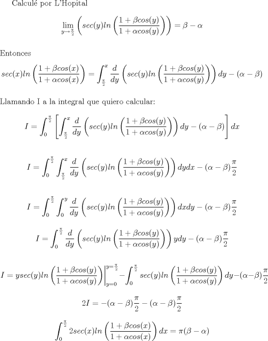 TEX: Calcul por L'Hopital $$\lim_{y\rightarrow \frac{\pi}{2}}\left(sec(y)ln\left(\frac{1+\beta cos(y)}{1+\alpha cos(y)}\right)\right)=\beta - \alpha$$ \\ Entonces $$sec(x)ln\left(\frac{1+\beta cos(x)}{1+\alpha cos(x)}\right)=\int_{\frac{\pi}{2}}^{x}\frac{d}{dy}\left(sec(y)ln\left(\frac{1+\beta cos(y)}{1+\alpha cos(y)}\right)\right)dy-(\alpha -\beta)$$ \\ Llamando I a la integral que quiero calcular: $$I=\int_{0}^{\frac{\pi}{2}}\left[\int_{\frac{\pi}{2}}^{x}\frac{d}{dy}\left(sec(y)ln\left(\frac{1+\beta cos(y)}{1+\alpha cos(y)}\right)\right)dy-(\alpha -\beta)\right]dx$$<br /><br />$$I=\int_{0}^{\frac{\pi}{2}}\int_{\frac{\pi}{2}}^{x}\frac{d}{dy}\left(sec(y)ln\left(\frac{1+\beta cos(y)}{1+\alpha cos(y)}\right)\right)dydx-(\alpha-\beta)\frac{\pi}{2}$$<br /><br />$$I=\int_{0}^{\frac{\pi}{2}}\int_{0}^{y}\frac{d}{dy}\left(sec(y)ln\left(\frac{1+\beta cos(y)}{1+\alpha cos(y)}\right)\right)dxdy-(\alpha-\beta)\frac{\pi}{2}$$<br /><br />$$I=\int_{0}^{\frac{\pi}{2}}\frac{d}{dy}\left(sec(y)ln\left(\frac{1+\beta cos(y)}{1+\alpha cos(y)}\right)\right)ydy-(\alpha-\beta)\frac{\pi}{2}$$<br /><br />$$\left. I= ysec(y)ln\left(\frac{1+\beta cos(y)}{1+\alpha cos(y)}\right)\right| _{y=0}^{y=\frac{\pi}{2}}-\int_{0}^{\frac{\pi}{2}}sec(y)ln\left(\frac{1+\beta cos(y)}{1+\alpha cos(y)}\right)dy-(\alpha-\beta)\frac{\pi}{2}$$<br /><br />$$ 2I=-(\alpha-\beta )\frac{\pi}{2}-(\alpha-\beta)\frac{\pi}{2}$$<br /><br />$$\int_{0}^{\frac{\pi}{2}}2sec(x)ln\left(\frac{1+\beta cos(x)}{1+\alpha cos(x)}\right)dx=\pi (\beta-\alpha )$$<br /><br />