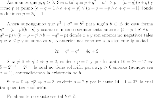 TEX: <br />Asumamos que $p,q>0$. <br />Sea $a$ tal que $p+q^2=a^2 \Rightarrow p = (a-q)(a+q) $ y como $p$ es primo $(a-q=1 \wedge a+q=p) \vee (a-q=-p \wedge a+q=-1)$ donde deducimos $p=2q+1$ <br /><br />\vspace{0,4cm} <br /><br />Ahora supongamos que $p^2 +q^n =b^2$ para algn $b \in \mathbb Z $ de esta forma $q^n=(b-p)(b+p)$ y usando el mismo razonamiento anterior $(b=p+q^x \wedge b=q^y -p) \vee (b=p-q^y \wedge b=-q^x -p)$ donde $x$ e $y$ son enteros no negativos tales que $x \leq y$ y su suma es $n$, lo anterior nos conduce a la siguiente igualdad. $$ 2p=q^y-q^x= 4q+2$$<br /><br />Si $x \neq 0 \Rightarrow q|2 \Rightarrow q=2$, es decir $p=5$ y por lo tanto $10=2^{y} -2^x \Rightarrow 5 + 2^{x-1}=2^{y-1}$ la cual no tiene solucin para $x,y >0$ enteros (aunque sea $x=1$), contradiciendo la existencia de $b$.<br /><br />\vspace{0,3cm}<br /><br />Si $x=0 \Rightarrow q|3 \Rightarrow q=3$, es decir $p=7$ y por lo tanto $14 +1 = 3^{y}$, la cual tampoco tiene solucin. <br /><br />\vspace{0,3cm}<br /><br />Finalmente no existe ese tal $ b \in \mathbb Z$<br /><br /> 