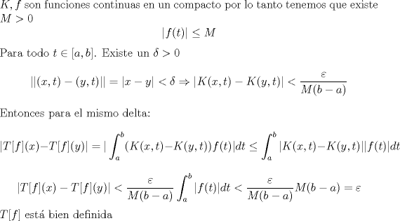 TEX: \noindent $K,f$ son funciones continuas en un compacto por lo tanto tenemos que existe $M>0$<br />$$|f(t)| \leq M $$ <br />Para todo $t \in [a,b]$.  Existe un $ \delta > 0$<br />$$ ||(x,t)-(y,t)||=|x-y| < \delta \Rightarrow   |K(x,t)-K(y,t)| < \frac{\varepsilon}{M(b-a)} $$ <br />Entonces para el mismo delta: <br />$$| T[f](x)-T[f](y)| = |\int_a^b (K(x,t)-K(y,t))f(t)|dt \leq \int_a^b |K(x,t)-K(y,t)||f(t)|dt $$<br />$$| T[f](x)-T[f](y)| < \frac{\varepsilon}{M(b-a)} \int_a^b |f(t)|dt < \frac{\varepsilon}{M(b-a)} M(b-a) = \varepsilon  $$<br />$T[f]$ est bien definida 