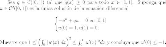 TEX: Sea $q\in\mathcal{C}([0,1])$ tal que $q(x)\geq 0$ para todo $x\in [0,1]$. Suponga que $u\in \mathcal{C}^2([0,1])$ es la nica solucin de la ecuacin diferencial <br />\begin{equation*}<br />\begin{cases}<br />-u'' + qu = 0\text{ en }[0,1]\\<br />u(0)=1, u(1) = 0.<br />\end{cases}<br />\end{equation*}<br />Muestre que $1\leq \left(\int_0^1 |u'(x)|dx\right)^2\leq\int_0^1 |u'(x)|^2dx$ y concluya que $u'(0)\leq -1$.<br />