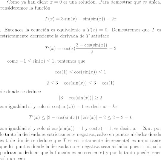 TEX: Como ya han dicho $x = 0$ es una solucin. Para demostrar que es nica, consideremos la funcin<br />$$T(x) = 3 \sin(x) - \sin(\sin(x)) -2x$$. Entonces la ecuacin es equivalente a<br />$T(x) = 0$. Demostremos que $T$ es estrictamente decreciente:la derivada de $T$ satisface<br />$$T'(x) =\cos(x) \frac{3 - \cos(\sin(x))}{2} - 2$$<br /><br />como $-1 \leq \sin(x) \leq 1$, tentemos que<br />$$ \cos(1) \leq \cos(\sin(x) )\leq 1$$<br />$$ 2 \leq  3 - \cos(\sin(x) )\leq 3 - \cos(1)$$<br />de donde se deduce<br />$$ |3 - \cos(\sin(x))| \geq 2$$<br />con igualdad si y solo si $\cos(\sin(x)) = 1$ es decir $x = k\pi$<br />$$ T'(x) \leq   | 3 - \cos(\sin(x))| |\cos(x)| - 2\leq 2 - 2 = 0$$<br />con igualdad si y solo si $\cos(\sin(x)) = 1$  y $\cos(x) = 1$, es decir, $x = 2k\pi$.<br />por lo tanto la derivada es estrictamente negativa, salvo en puntos aislados donde es $0$ de donde se deduce que $T$ es estrictamente decreciente( es importante que los puntos donde la derivada no es negativa sean aislados pues si no,  solo podriamos deducir que la funcin es no creciente) y por lo tanto puede tener solo un cero. 