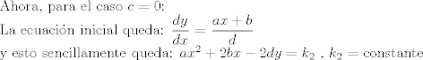 TEX: <br />Ahora, para el caso $c = 0$:<br /><br />La ecuacin inicial queda:<br />$\displaystyle\frac{dy}{dx}$ = $\displaystyle\frac{ax+b}{d}$<br /><br />y esto sencillamente queda:<br />$ax^2 + 2bx - 2dy = k_{2}$  , $k_{2}$ = constante<br />