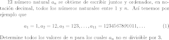 TEX: <br />El nmero natural $a_n$ se obtiene de escribir juntos y ordenados, en notacin decimal, todos los nmeros naturales entre $1$ y $n$. As tenemos por ejemplo que<br />\begin{equation}<br />a_1 = 1, a_2 = 12, a_3 = 123, \ldots, a_{11} = 1234567891011, \ldots<br />\end{equation}<br />Determine todos los valores de $n$ para los cuales $a_n$ no es divisible por $3$.<br />