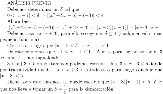 TEX: ANLISIS PREVIO:<br /><br /><br />Debemos determinar un $\delta$ tal que<br /><br />$0< \left | x-1 \right|<\delta \Rightarrow \left |(x^{2}+2x-6)-(-3) \right|<\varepsilon$<br /><br />Ahora bien<br /><br /> $\left |(x^{2}+2x-6)-(-3) \right|= \left |x^{2}+2x-3 \right|=\left |(x+3)(x-1) \right|=\left |x+3 \right|\left |x-1 \right|$<br /><br />Debemos acotar $\left |x+3 \right|$, para ello escogemos $\delta\leq1$ (cualquier valor mas pequeo funciona) <br /><br />Con esto se logra que $ \left | x-1 \right|<\delta\rightarrow \left | x-1 \right|<1$<br /><br />De esto se deduce que $-1<x-1<1$ . Ahora, para lograr acotar x+3 se suma 4 a la desigualdad:<br /><br />$3<x+3<5$ donde tambien podemos escribir $-5<3<x+3<5$ donde por transitividad queda $-5<x+3<5$ todo esto para luego concluir que  $\left |x+3 \right|<5$<br /><br />Dicho todo esto entonces se puede escribir que <br />$\left |x+3 \right|\left |x-1 \right|<5\cdot\delta$ lo que nos lleva a tomar un $\delta=\displaystyle\frac{\varepsilon}{5}$ para la demostracin.<br />