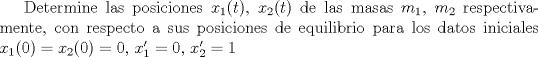 TEX: <br />Determine las posiciones $x_1(t)$, $x_2(t)$ de las masas $m_1$, $m_2$ respectivamente, con respecto a sus posiciones de equilibrio para los datos iniciales $x_1(0)=x_2(0)=0$, $x_1'=0$, $x_2'=1$<br />