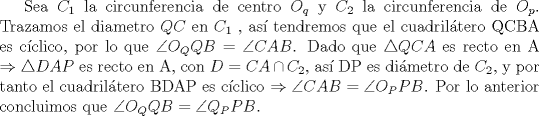 TEX: Sea $C_1$ la circunferencia de centro $O_q$ y $C_2$ la circunferencia de $O_p$. Trazamos el diametro $QC$ en $C_1$ , as tendremos que el cuadriltero QCBA es cclico, por lo que $\angle O_QQB=\angle CAB$. Dado que $\triangle QCA$ es recto en A $\Rightarrow \triangle DAP$ es recto en A, con $D=CA \cap C_2$, as DP es dimetro de $C_2$, y por tanto el cuadriltero BDAP es cclico $\Rightarrow \angle CAB= \angle O_PPB$. Por lo anterior concluimos que $\angle O_QQB= \angle Q_PPB$.