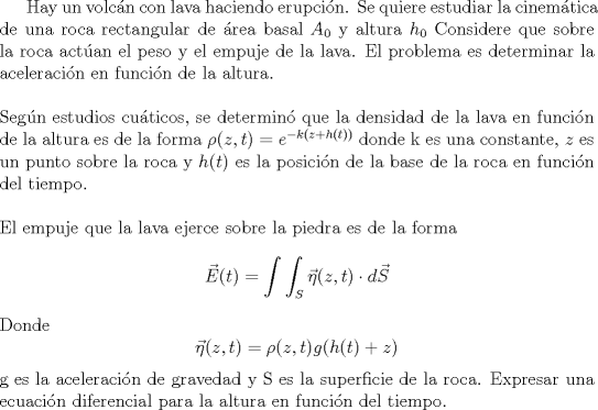 TEX: Hay un volcn con lava haciendo erupcin. Se quiere estudiar la cinemtica de una roca rectangular de rea basal $A_0$ y altura $h_0$ Considere que sobre la roca actan el peso y el empuje de la lava. El problema es determinar la aceleracin en funcin de la altura.\\ \\ Segn estudios cuticos, se determin que la densidad de la lava en funcin de la altura es de la forma $\rho(z,t)=e^{-k(z+h(t))}$ donde k es una constante, $z$ es un punto sobre la roca y $h(t)$ es la posicin de la base de la roca en funcin del tiempo. \\ \\ El empuje que la lava ejerce sobre la piedra es de la forma $$\vec{E}(t)=\int \int_{S}\vec{\eta}(z,t) \cdot d\vec{S}$$ Donde $$\vec{\eta}(z,t)=\rho(z,t)g(h(t)+z)$$ g es la aceleracin de gravedad y S es la superficie de la roca. Expresar una ecuacin diferencial para la altura en funcin del tiempo.