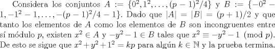 TEX:  Considera los conjuntos $A:=\{0^{2}, 1^{2},\ldots, (p-1)^{2}/4\}$ y $B :=\{-0^{2}-1, -1^{2}-1, \ldots,-(p-1)^{2}/4-1\}.$ Dado que $|A|= |B| = (p+1)/2$ y que tanto los elementos de $A$ como los elementos de $B$ son incongruentes entre s mdulo $p$, existen $x^{2} \in A$ y $-y^{2}-1 \in B$ tales que $x^{2} \equiv -y^{2}-1 \pmod p$. De esto se sigue que $x^{2}+y^{2}+1^{2}= kp$ para algn $k \in \mathbb{N}$ y la prueba termina.