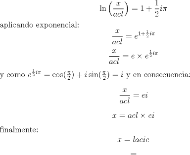 TEX: $$\ln \left(\frac{x}{acl}\right)=1+\frac 12 i \pi$$<br />aplicando exponencial:<br />$$\frac{x}{acl}=e^{1+\frac 12 i \pi}$$<br />$$\frac{x}{acl}=e\times e^{\frac 12 i \pi}$$<br />y como $e^{\frac 12 i \pi}=\cos(\frac \pi 2)+i\sin(\frac \pi 2)=i$<br />y en consecuencia:<br />$$\frac{x}{acl}=ei$$<br />$$x=acl \times ei$$<br />finalmente:<br />$$x=lacie$$<br />$$=$$