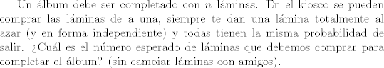 TEX: Un lbum debe ser completado con $n$ lminas. En el kiosco se pueden comprar las lminas de a una, siempre te dan una lmina totalmente al azar (y en forma independiente) y todas tienen la misma probabilidad de salir. Cul es el nmero esperado de lminas que debemos comprar para completar el lbum? (sin cambiar lminas con amigos).