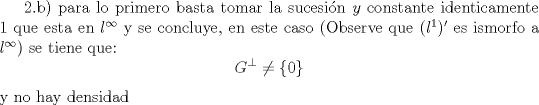 TEX: 2.b) para lo primero basta tomar la sucesi\'on $y$ constante identicamente 1 que esta en $l^{\infty}$ y se concluye, en este caso (Observe que $(l^1)'$ es ismorfo a $l^{\infty}$) se tiene que:<br />$$ G^{\perp} \neq \lbrace 0 \rbrace $$ y no hay densidad<br /><br /><br /><br /><br />