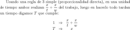 TEX: Usando una regla de 3 simple (proporcionalidad directa), en una unidad de tiempo ambos realizan $\dfrac{x}{t}+\dfrac{x}{w}$ del trabajo, luego en hacerlo todo tardan un tiempo digamos $T$ que cumple: <br />$$\begin{matrix}1 & \Rightarrow & \dfrac{x}{t}+\dfrac{x}{w}\\ T & \Rightarrow & x\end{matrix}$$