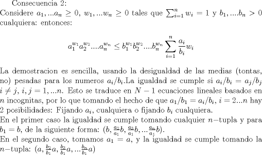 TEX: Consecuencia 2:\\<br />Considere $a_1,...a_n\geq 0$, $w_1,...w_n\geq 0$ tales que $\sum_{i=1}^n w_i =1$ y $b_1,....b_n >0$ cualquiera: entonces:<br />$$a_1^{w_1}a_2^{w_2}....a_n^{w_n}\leq b_1^{w_1}b_2^{w_2}....b_n^{w_n}\sum_{i=1}^n \frac{a_i}{b_i}w_i$$<br />La demostracion es sencilla, usando la desigualdad de las medias (tontas, no) pesadas para los numeros $a_i/b_i$.La igualdad se cumple si $a_i/b_i=a_j/b_j$ $i \neq j$, $i,j=1,...n$. Esto se traduce en $N-1$ ecuaciones lineales basados en $n$ incognitas, por lo que tomando el hecho de que $a_1/b_1=a_i/b_i$, $i=2...n$ hay 2 posibilidades: Fijando $a_i$, cualquiera o fijando $b_i$ cualquiera.\\<br />En el primer caso la igualdad se cumple tomando cualquier $n-$tupla y para $b_1=b$, de la siguiente forma: $(b,\frac{a_2}{a_1}b, \frac{a_3}{a_1}b,... \frac{a_n}{a_1}b)$.\\<br />En el segundo caso, tomamos $a_1=a$, y la igualdad se cumple tomando la $n-$tupla: $(a,\frac{b_2}{b_1}a, \frac{b_3}{b_1}a,... \frac{b_n}{b_1}a)$