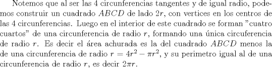 TEX: Notemos que al ser las 4 circunferencias tangentes y de igual radio, podemos construir un cuadrado $ABCD$ de lado $2r$, con vertices en los centros de las 4 circunferencias. Luego en el interior de este cuadrado se forman "cuatro cuartos" de una circunferencia de radio $r$, formando una nica circuferencia de radio $r$. Es decir el rea achurada es la del cuadrado $ABCD$ menos la de una circunferencia de radio $r$ = $4r^2-\pi r^2$, y su perimetro igual al de una circunferencia de radio $r$, es decir $2\pi r$.