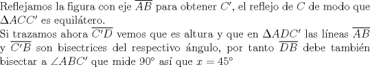 TEX: $ $\\<br />Reflejamos la figura con eje $\overline{AB}$ para obtener $C'$, el reflejo de $C$ de modo que $\Delta ACC'$ es equil\'atero.\\<br />Si trazamos ahora $\overline{C'D}$ vemos que es altura y que en $\Delta ADC'$ las l\'ineas $\overline{AB}$ y $\overline{C'B}$ son bisectrices del respectivo \'angulo, por tanto $\overline{DB}$ debe tambi\'en bisectar a $\angle ABC'$ que mide $90^{\circ}$ as\'i que $x=45^{\circ}$