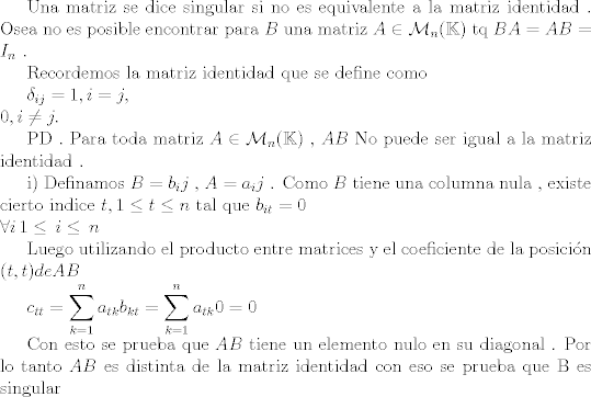 TEX:  Una matriz se dice singular si no es equivalente a la matriz identidad . Osea no es posible encontrar para $B$ una matriz $A \in \mathcal{M}_n (\mathbb{K})$ tq $BA=AB=I_n$ .<br /><br />Recordemos la matriz identidad que se define como <br /><br />$\delta_{ij} =<br />                      1,           i=j,\\<br />                      0,           i\neq j. $<br /><br />PD . Para toda matriz $A \in  \mathcal{M}_n (\mathbb{K})$  , $AB$ No puede ser igual a la matriz identidad .<br /><br />i) Definamos $B={b_ij}$ , $A={a_ij}$ . Como $B$ tiene una columna nula , existe cierto indice $t , 1\leq t \leq n$ tal que $b_{it}=0 \\ \forall i \, 1\leq \, i\leq \,n$<br /><br />Luego utilizando el producto entre matrices y el coeficiente de la posicin  $(t,t) de AB$ <br /><br />$c_{tt}=\displaystyle \sum_{k=1}^{n} a_{tk} b_{kt} = \displaystyle \sum_{k=1}^{n} a_{tk} 0 = 0$<br /><br />Con esto se prueba que $AB$ tiene un elemento nulo en su diagonal . Por lo tanto $AB$ es distinta de la matriz identidad con eso se prueba que B es singular 