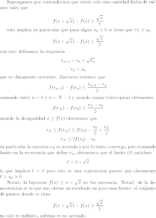 TEX: <br />Supongamos por contradiccion que existe solo una cantidad finita de valores tales que<br /><br />$$ f(x + \sqrt x) - f(x) > \frac{\sqrt x}{2} $$<br /><br />esto implica en particular que para algun $x_0 > 0$ se tiene que $\forall x \geq x_0$ <br />$$ f(x + \sqrt x) - f(x) \leq \frac{\sqrt x}{2}$$<br />con esto definamos la sequencia <br />$$ r_{n + 1} = r_n + \sqrt{r_n}$$<br />$$ r_0 = x_0 $$<br />que es claramente creciente. Entonces tenemos que<br />$$ f(r_{n + 1}) - f(r_n) \leq \frac{r_{n + 1} - r_n}{2} $$<br />sumando entre $n = 0$ y $n = N - 1$ y usando sumas telescopicas obtenemos<br />$$ f(r_N) - f(r_0) \leq \frac{ r_N - r_0}{2}$$<br />usando la desigualdad $ x \leq f(x)$ obtenemos que<br /><br />$$ r_N \leq f(r_N) \leq f(r_0) - \frac{r_0}{2} + \frac{r_N}{2} $$<br />$$ r_N \leq 2f(r_0) - r_0$$<br />en particular la sucesion $r_N$ es acotada y por lo tanto converge, pero tomando limite en la recurencia que define $r_n$, obtenemos que el limite ($\ell$) satisface<br />$$ \ell = \ell + \sqrt{\ell}$$ <br />lo que implica $\ell = 0$ pero esto es una contraccion puesto que claramente $\ell \geq x_0 > 0$.<br /><br />Nota1: la hipotesis $f(x) \leq x + \sqrt{x}$ no fue necesaria.<br />Nota2: de la demostracion se ve que uno obtine un resultado un poco mas fuerte: el conjunto de puntos donde se tiene<br />$$ f(x + \sqrt x) - f(x) > \frac{\sqrt x}{2} $$<br />no solo es inifinito, ademas es no acotado.<br />