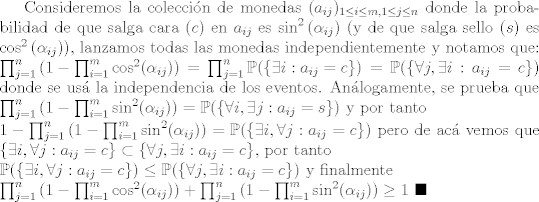 TEX: Consideremos la coleccin de monedas $(a_{ij})_{1\leq i\leq m,1\leq j\leq n}$ donde la probabilidad de que salga cara ($c$) en $a_{ij}$ es $\sin^2{(\alpha_{ij})}$ (y de que salga sello ($s$) es $\cos^2{(\alpha_{ij})}$), lanzamos todas las monedas independientemente y notamos que: \\<br />$\prod_{j=1}^{n}{(1-\prod_{i=1}^{m}{\cos^2(\alpha_{ij})})} = \prod_{j=1}^{n}{\mathbb{P}(\{ \exists i : a_{ij} = c \})} = \mathbb{P}(\{ \forall j, \exists i : a_{ij} = c \})$ donde se us la independencia de los eventos. Anlogamente, se prueba que\\<br />$\prod_{j=1}^{n}{(1-\prod_{i=1}^{m}{\sin^2(\alpha_{ij})})} = \mathbb{P}(\{ \forall i, \exists j : a_{ij} = s\})$ y por tanto \\<br />$1-\prod_{j=1}^{n}{(1-\prod_{i=1}^{m}{\sin^2(\alpha_{ij})})} = \mathbb{P}(\{ \exists i, \forall j : a_{ij} = c\})$ pero de ac vemos que $\{ \exists i, \forall j : a_{ij} = c\}\subset \{ \forall j, \exists i : a_{ij} = c \}$, por tanto\\<br />$\mathbb{P}(\{ \exists i, \forall j : a_{ij} = c\})\leq \mathbb{P}(\{ \forall j, \exists i : a_{ij} = c \})$ y finalmente\\<br />$\prod_{j=1}^{n}{(1-\prod_{i=1}^{m}{\cos^2(\alpha_{ij})})} + \prod_{j=1}^{n}{(1-\prod_{i=1}^{m}{\sin^2(\alpha_{ij})})}\geq 1$ $\blacksquare$