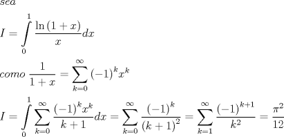 TEX: \[\begin{gathered}<br />  sea \hfill \\<br />  I = \int\limits_0^1 {\frac{{\ln \left( {1 + x} \right)}}{x}dx}  \hfill \\<br />  como\;\frac{1}{{1 + x}} = \sum\limits_{k = 0}^\infty  {{{\left( { - 1} \right)}^k}{x^k}}  \hfill \\<br />  I = \int\limits_0^1 {\sum\limits_{k = 0}^\infty  {\frac{{{{\left( { - 1} \right)}^k}{x^k}}}{{k + 1}}} dx}  = \sum\limits_{k = 0}^\infty  {\frac{{{{\left( { - 1} \right)}^k}}}{{{{\left( {k + 1} \right)}^2}}}}  = \sum\limits_{k = 1}^\infty  {\frac{{{{\left( { - 1} \right)}^{k + 1}}}}{{{k^2}}}}  = \frac{{{\pi ^2}}}{{12}} \hfill \\ <br />\end{gathered} \]