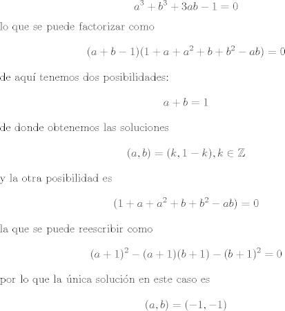 TEX: <br />$$a^3 + b^3 + 3 ab - 1 = 0$$<br />lo que se puede factorizar como<br />$$(a + b - 1)(1 + a + a^2 + b + b^2 - ab) =0$$<br />de aqu tenemos dos posibilidades:<br />$$a + b = 1$$<br />de donde obtenemos las soluciones <br />$$(a, b) = (k, 1- k), k \in \mathbb Z $$<br />y la otra posibilidad es<br />$$(1 + a + a^2 + b + b^2 - ab) =0 $$<br />la que se puede reescribir como<br />$$(a +1)^2 - (a +1)(b +1) - ( b + 1)^2 = 0$$<br />por lo que la nica solucin en este caso es<br />$$(a,b) = (-1,-1)$$<br />