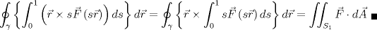 TEX: $$\oint _{ \gamma  }{ \left\{ \int _{ 0 }^{ 1 }{ \left( \vec { r } \times s\vec { F } \left( s\vec { r }  \right)  \right) ds }  \right\} d\vec { r }  } =\oint _{ \gamma  }{ \left\{ \vec { r } \times \int _{ 0 }^{ 1 }{ s\vec { F } \left( s\vec { r }  \right) ds }  \right\} d\vec { r }  }= \iint _{ { S }_{ 1 } }{ \vec { F } \cdot d\vec { A }  {}_{\blacksquare} }$$