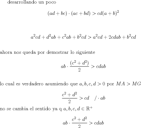 TEX: desarrollando un poco<br />$$(ad+bc)\cdot(ac+bd)>cd(a+b)^2$$\\<br />$$a^2cd+d^2ab+c^2ab+b^2cd>a^2cd+2cdab+b^2cd$$\\<br />ahora nos queda por demostrar lo siguiente<br />$$ab\cdot \dfrac{(c^2+d^2)}{2}> cdab$$\\<br />lo cual es verdadero asumiendo que $a,b,c,d >0$ por $MA>MG$\\<br />$$\dfrac{c^2+d^2}{2}>cd \quad /\cdot ab$$<br />no se cambia el sentido ya q $a,b,c,d \in \mathbb{R}^+$\\ <br />$$ab\cdot \dfrac{c^2+d^2}{2}>cdab$$