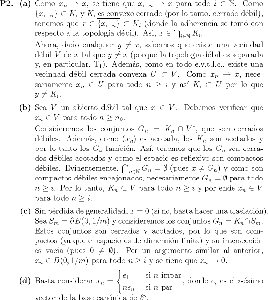 TEX: \begin{itemize}<br />\item[\textbf{P2.}] \begin{itemize}<br />\item[\textbf{(a)}] Como $x_n \rightharpoonup x$, se tiene que $x_{i + n} \rightharpoonup x$ para todo $i \in \mathbb{N}$. Como $\{x_{i + n}\} \subset K_i$ y $K_i$ es convexo cerrado (por lo tanto, cerrado dbil), tenemos que $x \in \overline{\{x_{i + n}\}} \subset K_i$ (donde la adherencia se tom con respecto a la topologa dbil). Asi, $x \in \bigcap_{i \in \mathbb{N}} K_i$.<br /><br />Ahora, dado cualquier $y \neq x$, sabemos que existe una vecindad dbil $V$ de $x$ tal que $y \neq x$ (porque la topologia dbil es separada y, en particular, T$_1$). Adems, como en todo e.v.t.l.c., existe una vecindad dbil cerrada convexa $U \subset V$. Como $x_n \rightharpoonup x$, necesariamente $x_n \in U$ para todo $n \geq i$ y as $K_i \subset U$ por lo que $y \neq K_i$.<br />\item[\textbf{(b)}] Sea $V$ un abierto dbil tal que $x \in V$. Debemos verificar que $x_n \in V$ para todo $n \geq n_0$.<br /><br />Consideremos los conjuntos $G_n = K_n \cap V^c$, que son cerrados dbiles. Adems, como $(x_n)$ es acotada, los $K_n$ son acotados y por lo tanto los $G_n$ tambin. As, tenemos que los $G_n$ son cerrados dbiles acotados y como el espacio es reflexivo son compactos dbiles. Evidentemente, $\bigcap_{n \in \mathbb{N}} G_n = \emptyset$ (pues $x \neq G_n$) y como son compactos dbiles encajonados, necesariamente $G_n = \emptyset$ para todo $n \geq i$. Por lo tanto, $K_n \subset V$ para todo $n \geq i$ y por ende $x_n \in V$ para todo $n \geq i$.<br />\item[\textbf{}] Sin prdida de generalidad, $x = 0$ (si no, basta hacer una traslacin). Sea $S_m = \partial B(0, 1/m)$ y consideremos los conjuntos $G_n = K_n \cap S_m$. Estos conjuntos son cerrados y acotados, por lo que son compactos (ya que el espacio es de dimensin finita) y su interseccin es vaca (pues $0 \neq \emptyset$). Por un argumento similar al anterior, $x_n \in B(0, 1/m)$ para todo $n \geq i$ y se tiene que $x_n \to 0$.<br />\item[\textbf{(d)}] Basta considerar $x_n = \begin{cases} e_1 & \mbox{ si $n$ impar} \\ n e_n & \mbox{ si $n$ par} \end{cases}$, donde $e_i$ es el $i$-simo vector de la base cannica de $\ell^p$.<br />\end{itemize}<br />\end{itemize}