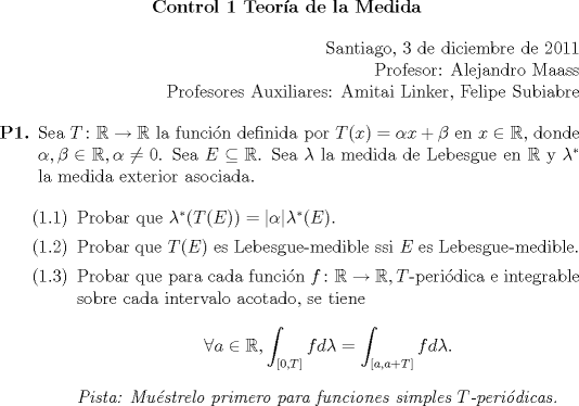 TEX: 	\begin{center}<br />		\textbf{Control 1 Teora de la Medida}<br />	\end{center}<br />	\begin{flushright}<br />		Santiago, 3 de diciembre de 2011<br />		<br />		Profesor: Alejandro Maass<br />		<br />		Profesores Auxiliares: Amitai Linker, Felipe Subiabre<br />	\end{flushright}<br /><br />	\begin{enumerate}<br />		\item[\textbf{P1.}] Sea $T \colon \mathbb{R} \to \mathbb{R}$ la funcin definida por $T(x) = \alpha x + \beta$ en $x \in \mathbb{R}$, donde $\alpha, \beta \in \mathbb{R}, \alpha \neq 0$. Sea $E \subseteq \mathbb{R}$. Sea $\lambda$ la medida de Lebesgue en $\mathbb{R}$ y $\lambda^*$ la medida exterior asociada.<br />		<br />		 \begin{enumerate}<br />			 \item[(1.1)] Probar que $\lambda^*(T(E)) = |\alpha|\lambda^*(E)$.<br />			 \item[(1.2)] Probar que $T(E)$ es Lebesgue-medible ssi $E$ es Lebesgue-medible.<br />			 \item[(1.3)] Probar que para cada funcin $f \colon \mathbb{R} \to \mathbb{R}, T$-peridica e integrable sobre cada intervalo acotado, se tiene<br />			 \begin{equation*}<br />				 \forall a \in \mathbb{R}, \int_{[0, T]} f d\lambda = \int_{[a, a + T]} f d\lambda.<br />			 \end{equation*}<br />			 \textit{Pista: Mustrelo primero para funciones simples $T$-peridicas.}<br />		 \end{enumerate}<br />	\end{enumerate}